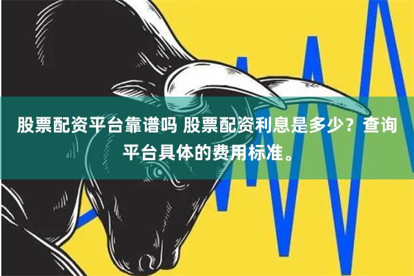 股票配资平台靠谱吗 股票配资利息是多少？查询平台具体的费用标准。