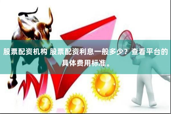 股票配资机构 股票配资利息一般多少？查看平台的具体费用标准。