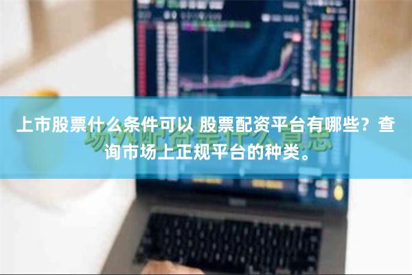 上市股票什么条件可以 股票配资平台有哪些？查询市场上正规平台的种类。