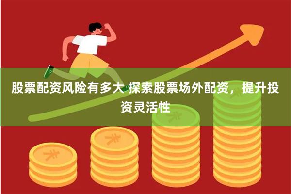 股票配资风险有多大 探索股票场外配资，提升投资灵活性