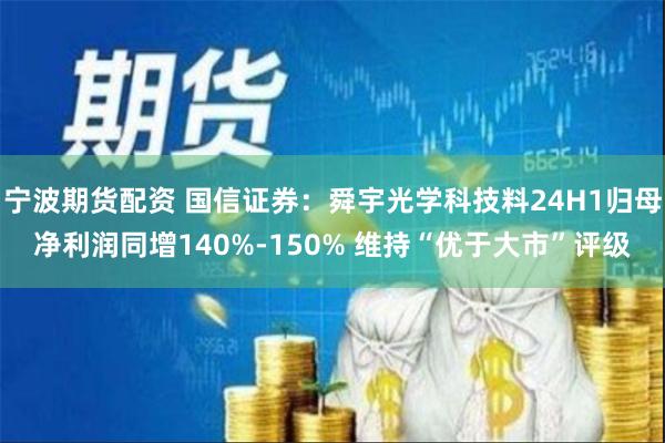 宁波期货配资 国信证券：舜宇光学科技料24H1归母净利润同增140%-150% 维持“优于大市”评级