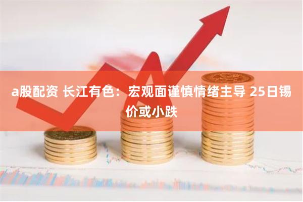 a股配资 长江有色：宏观面谨慎情绪主导 25日锡价或小跌