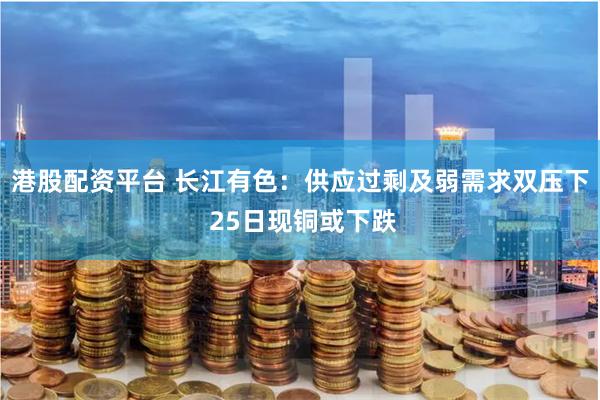 港股配资平台 长江有色：供应过剩及弱需求双压下 25日现铜或下跌
