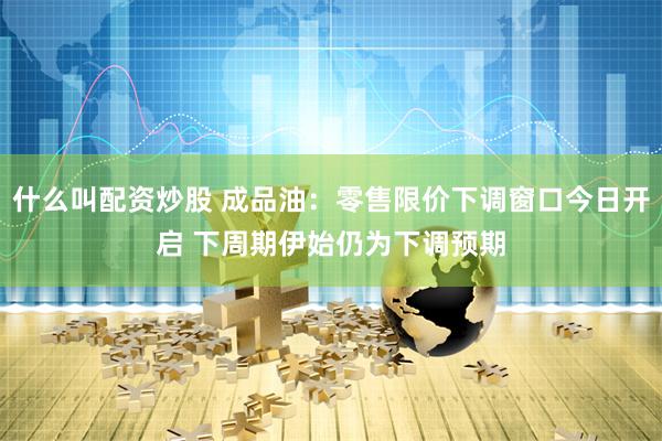什么叫配资炒股 成品油：零售限价下调窗口今日开启 下周期伊始仍为下调预期
