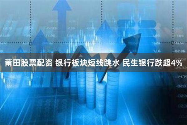 莆田股票配资 银行板块短线跳水 民生银行跌超4%