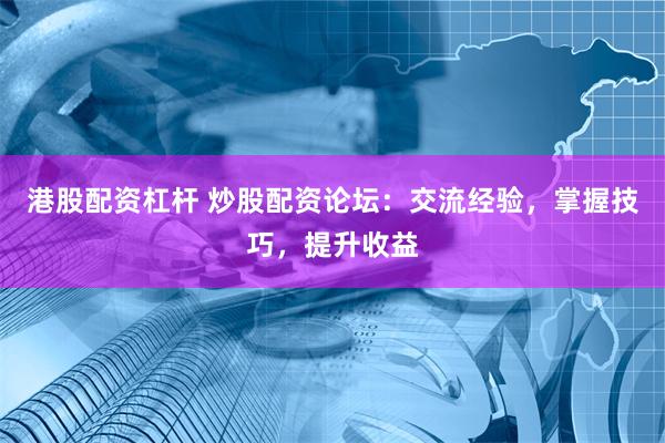 港股配资杠杆 炒股配资论坛：交流经验，掌握技巧，提升收益