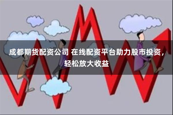 成都期货配资公司 在线配资平台助力股市投资，轻松放大收益