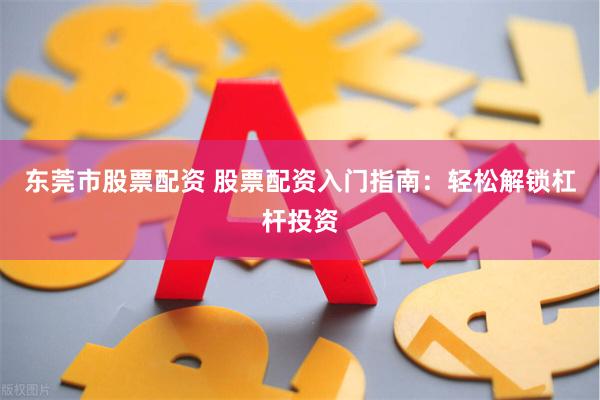 东莞市股票配资 股票配资入门指南：轻松解锁杠杆投资