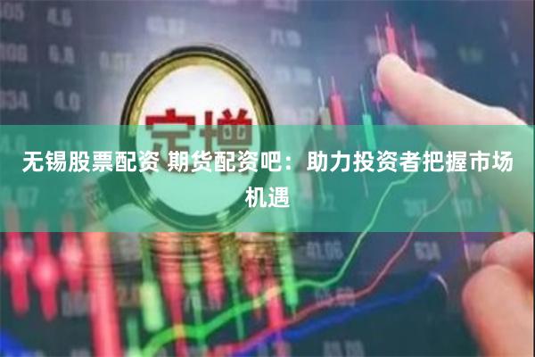 无锡股票配资 期货配资吧：助力投资者把握市场机遇