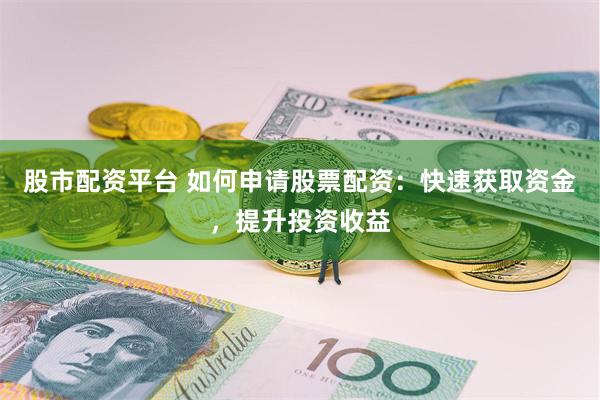 股市配资平台 如何申请股票配资：快速获取资金，提升投资收益