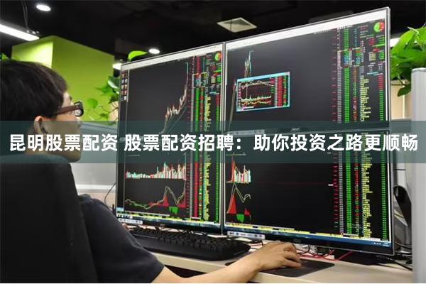 昆明股票配资 股票配资招聘：助你投资之路更顺畅