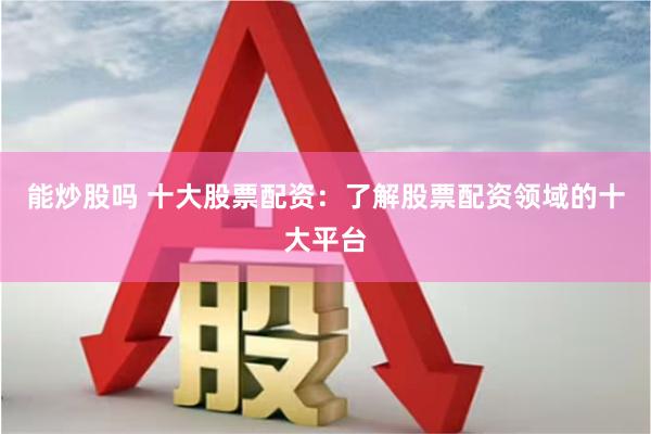 能炒股吗 十大股票配资：了解股票配资领域的十大平台