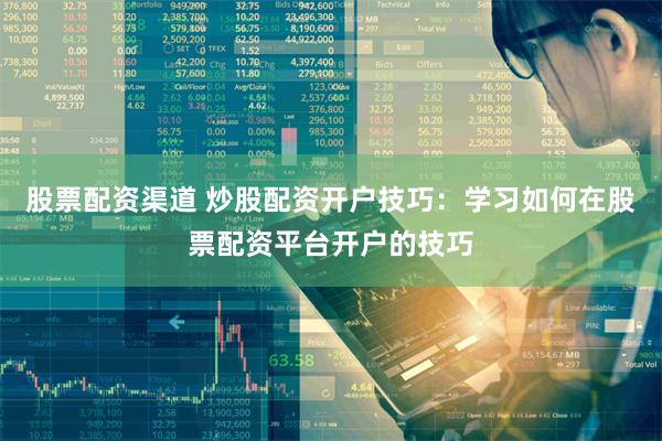 股票配资渠道 炒股配资开户技巧：学习如何在股票配资平台开户的技巧
