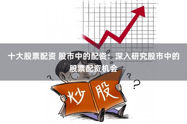 十大股票配资 股市中的配资：深入研究股市中的股票配资机会