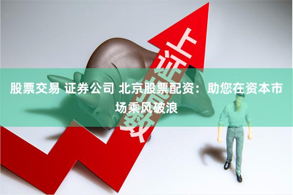 股票交易 证券公司 北京股票配资：助您在资本市场乘风破浪
