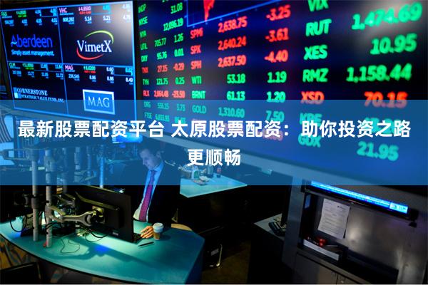 最新股票配资平台 太原股票配资：助你投资之路更顺畅