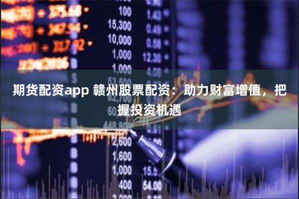 期货配资app 赣州股票配资：助力财富增值，把握投资机遇