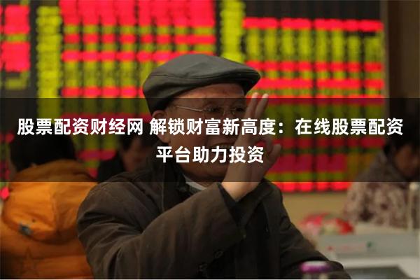 股票配资财经网 解锁财富新高度：在线股票配资平台助力投资