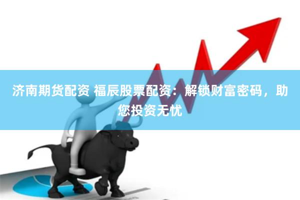 济南期货配资 福辰股票配资：解锁财富密码，助您投资无忧