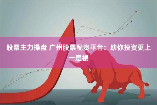 股票主力操盘 广州股票配资平台：助你投资更上一层楼