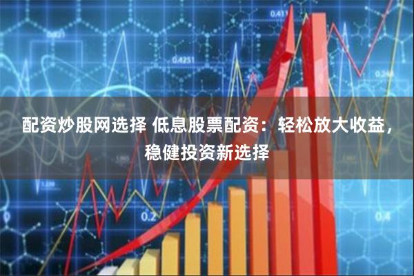 配资炒股网选择 低息股票配资：轻松放大收益，稳健投资新选择