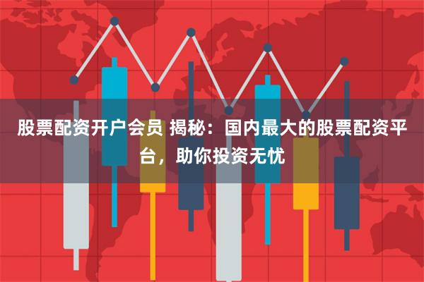 股票配资开户会员 揭秘：国内最大的股票配资平台，助你投资无忧