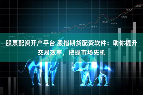 股票配资开户平台 股指期货配资软件：助你提升交易效率，把握市场先机