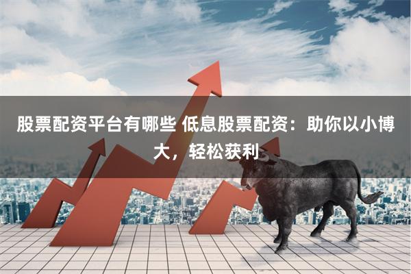 股票配资平台有哪些 低息股票配资：助你以小博大，轻松获利
