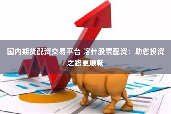 国内期货配资交易平台 喀什股票配资：助您投资之路更顺畅
