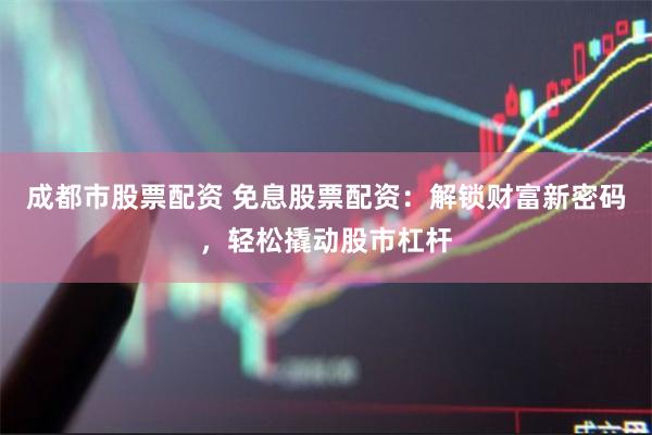 成都市股票配资 免息股票配资：解锁财富新密码，轻松撬动股市杠杆