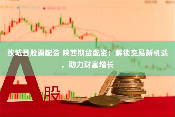故城县股票配资 陕西期货配资：解锁交易新机遇，助力财富增长
