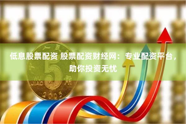 低息股票配资 股票配资财经网：专业配资平台，助你投资无忧