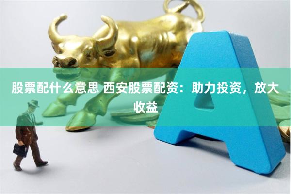 股票配什么意思 西安股票配资：助力投资，放大收益