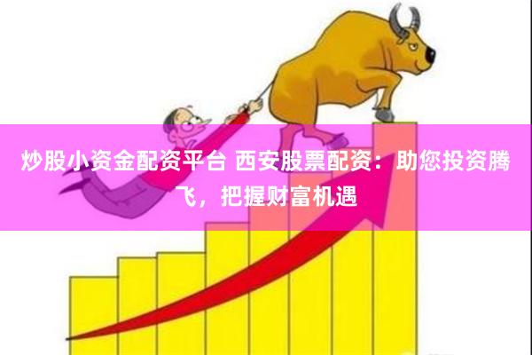 炒股小资金配资平台 西安股票配资：助您投资腾飞，把握财富机遇