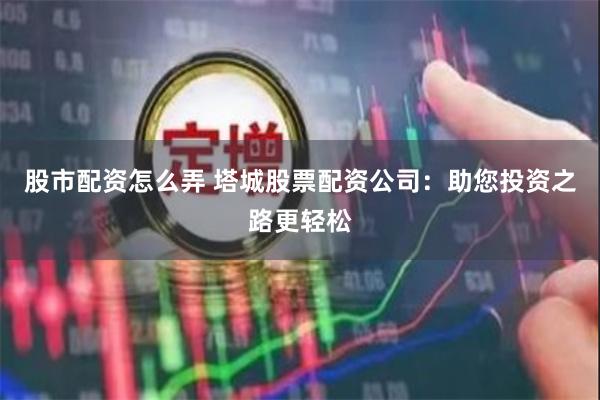 股市配资怎么弄 塔城股票配资公司：助您投资之路更轻松