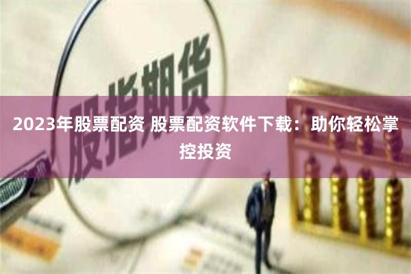 2023年股票配资 股票配资软件下载：助你轻松掌控投资