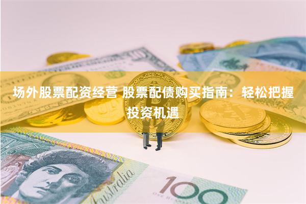 场外股票配资经营 股票配债购买指南：轻松把握投资机遇