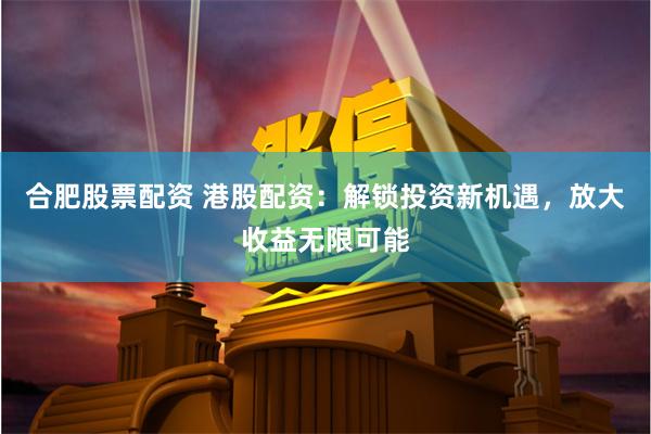 合肥股票配资 港股配资：解锁投资新机遇，放大收益无限可能