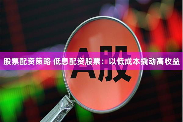 股票配资策略 低息配资股票：以低成本撬动高收益