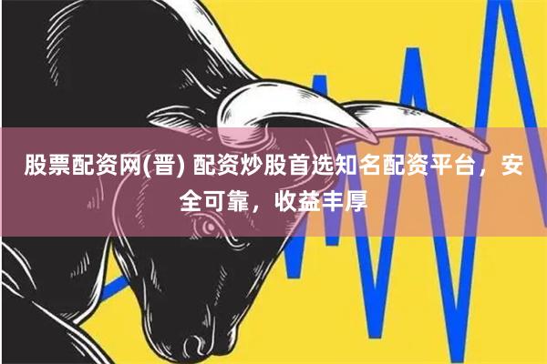 股票配资网(晋) 配资炒股首选知名配资平台，安全可靠，收益丰厚