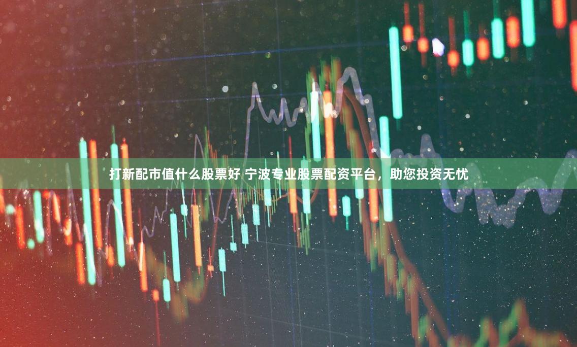打新配市值什么股票好 宁波专业股票配资平台，助您投资无忧