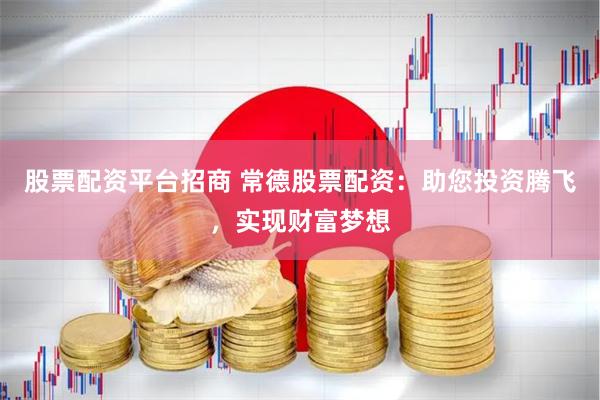 股票配资平台招商 常德股票配资：助您投资腾飞，实现财富梦想