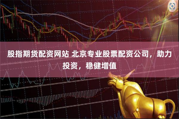 股指期货配资网站 北京专业股票配资公司，助力投资，稳健增值