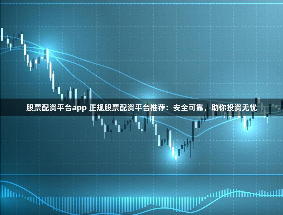 股票配资平台app 正规股票配资平台推荐：安全可靠，助你投资无忧