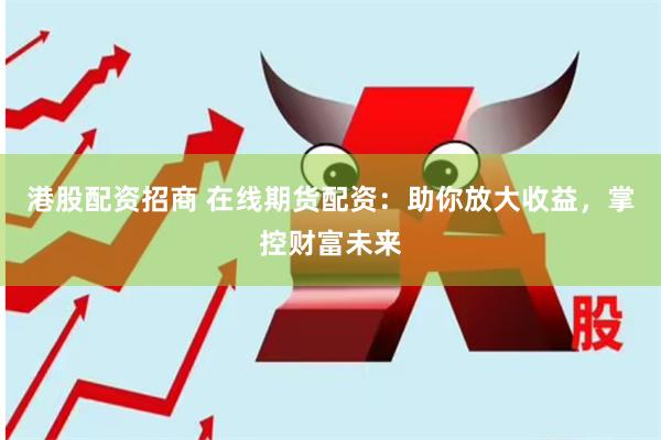 港股配资招商 在线期货配资：助你放大收益，掌控财富未来