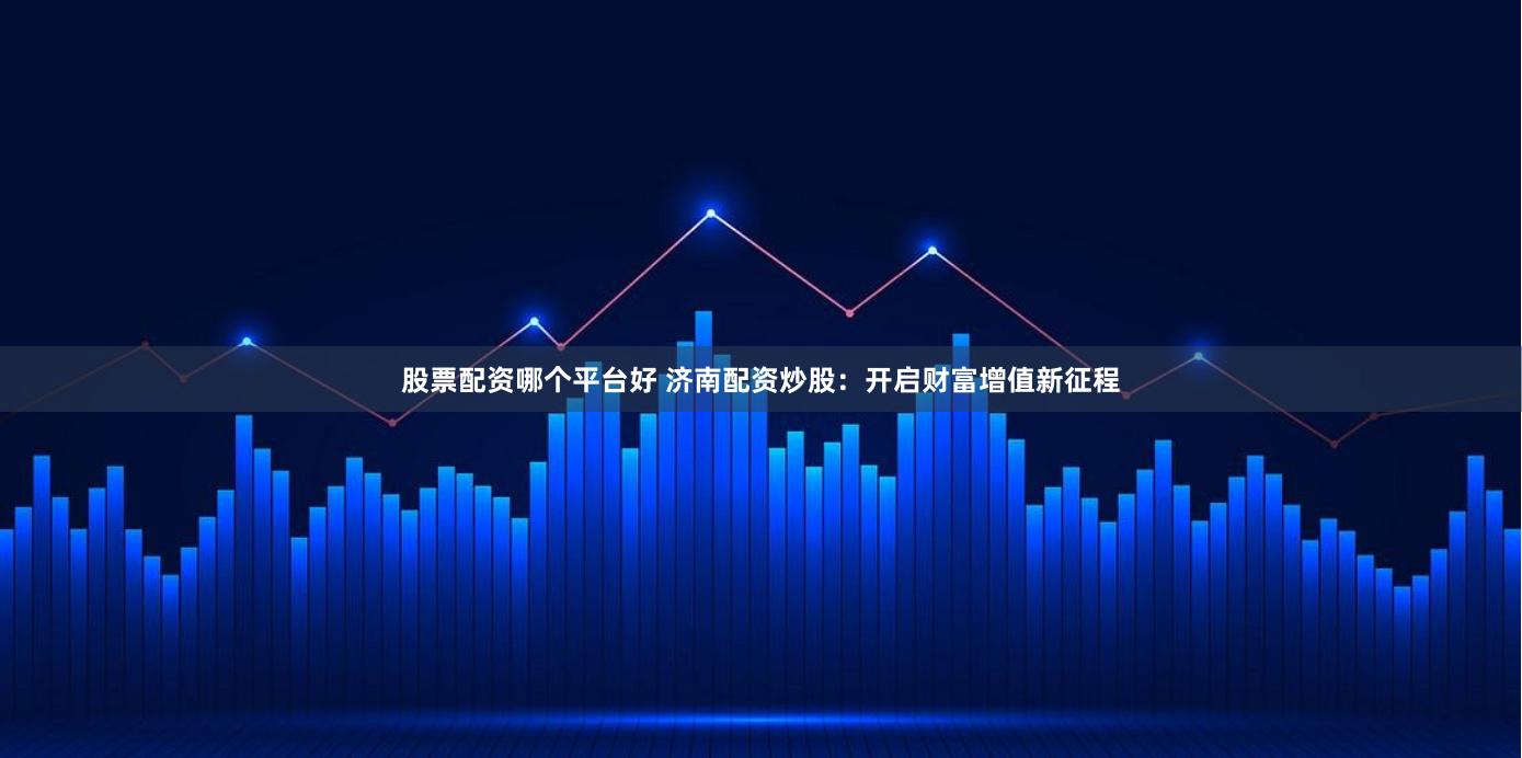 股票配资哪个平台好 济南配资炒股：开启财富增值新征程