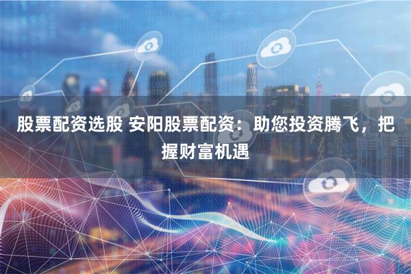股票配资选股 安阳股票配资：助您投资腾飞，把握财富机遇