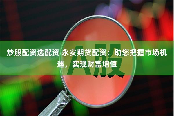 炒股配资选配资 永安期货配资：助您把握市场机遇，实现财富增值