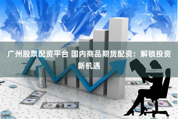 广州股票配资平台 国内商品期货配资：解锁投资新机遇