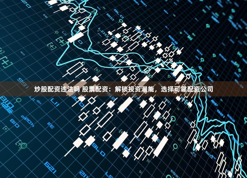 炒股配资违法吗 股票配资：解锁投资潜能，选择可靠配资公司